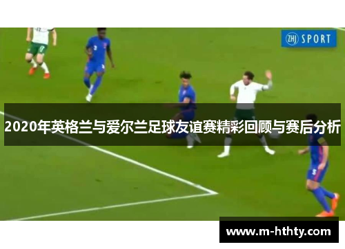 2020年英格兰与爱尔兰足球友谊赛精彩回顾与赛后分析