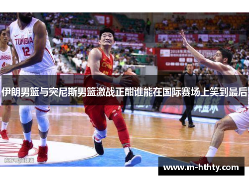 伊朗男篮与突尼斯男篮激战正酣谁能在国际赛场上笑到最后